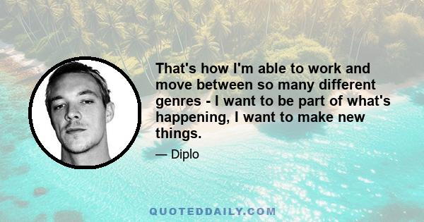 That's how I'm able to work and move between so many different genres - I want to be part of what's happening, I want to make new things.