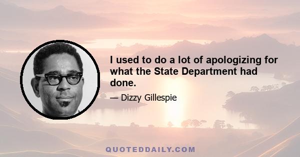 I used to do a lot of apologizing for what the State Department had done.