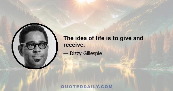 The idea of life is to give and receive.