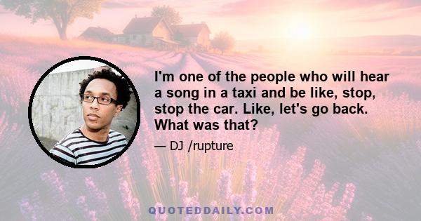 I'm one of the people who will hear a song in a taxi and be like, stop, stop the car. Like, let's go back. What was that?