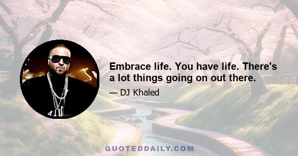 Embrace life. You have life. There's a lot things going on out there.