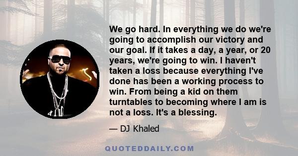 We go hard. In everything we do we're going to accomplish our victory and our goal. If it takes a day, a year, or 20 years, we're going to win. I haven't taken a loss because everything I've done has been a working