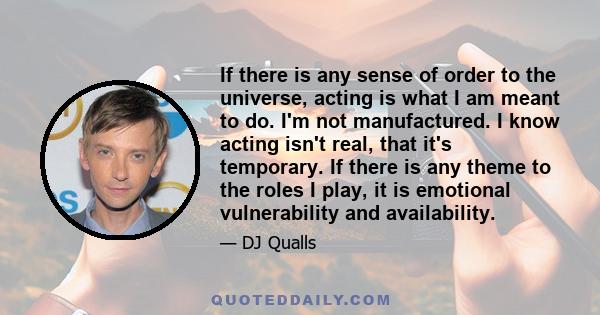 If there is any sense of order to the universe, acting is what I am meant to do. I'm not manufactured. I know acting isn't real, that it's temporary. If there is any theme to the roles I play, it is emotional