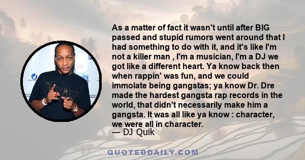 As a matter of fact it wasn't until after BIG passed and stupid rumors went around that I had something to do with it, and it's like I'm not a killer man , I'm a musician, I'm a DJ we got like a different heart. Ya know 