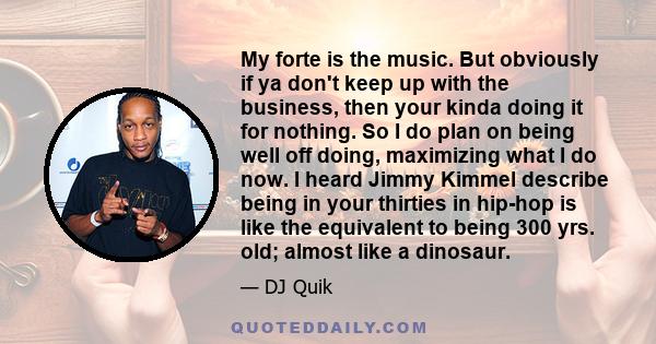 My forte is the music. But obviously if ya don't keep up with the business, then your kinda doing it for nothing. So I do plan on being well off doing, maximizing what I do now. I heard Jimmy Kimmel describe being in