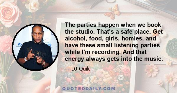 The parties happen when we book the studio. That's a safe place. Get alcohol, food, girls, homies, and have these small listening parties while I'm recording. And that energy always gets into the music.