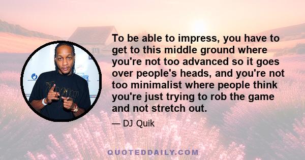 To be able to impress, you have to get to this middle ground where you're not too advanced so it goes over people's heads, and you're not too minimalist where people think you're just trying to rob the game and not