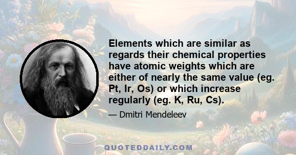 Elements which are similar as regards their chemical properties have atomic weights which are either of nearly the same value (eg. Pt, Ir, Os) or which increase regularly (eg. K, Ru, Cs).