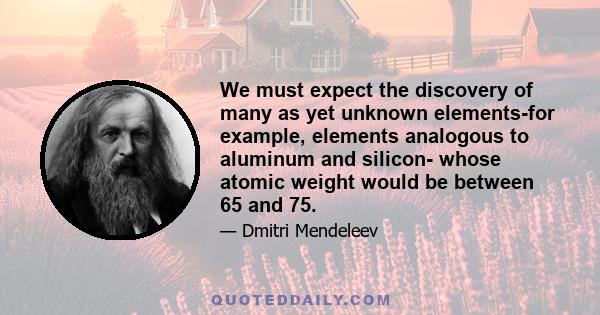 We must expect the discovery of many as yet unknown elements-for example, elements analogous to aluminum and silicon- whose atomic weight would be between 65 and 75.