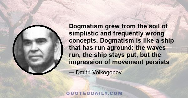 Dogmatism grew from the soil of simplistic and frequently wrong concepts. Dogmatism is like a ship that has run aground: the waves run, the ship stays put, but the impression of movement persists