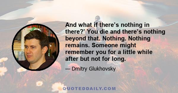 And what if there’s nothing in there?’ You die and there’s nothing beyond that. Nothing. Nothing remains. Someone might remember you for a little while after but not for long.