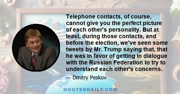 Telephone contacts, of course, cannot give you the perfect picture of each other's personality. But at least, during those contacts, and before the election, we've seen some tweets by Mr. Trump saying that, that he was