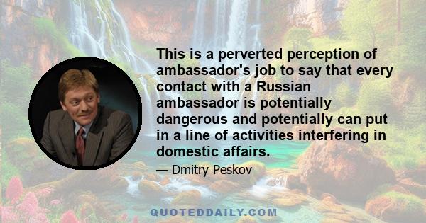 This is a perverted perception of ambassador's job to say that every contact with a Russian ambassador is potentially dangerous and potentially can put in a line of activities interfering in domestic affairs.