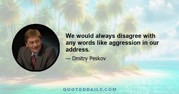 We would always disagree with any words like aggression in our address.