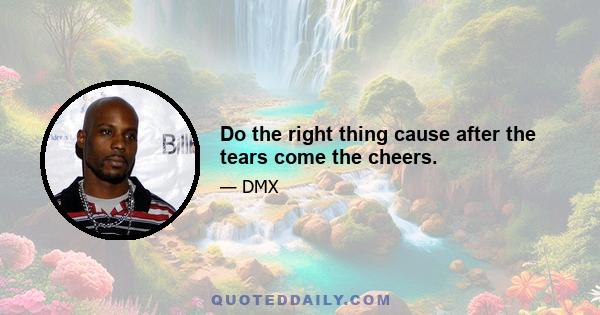 Do the right thing cause after the tears come the cheers.