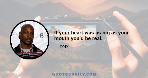 If your heart was as big as your mouth you'd be real.