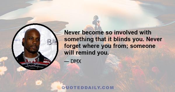 Never become so involved with something that it blinds you. Never forget where you from; someone will remind you.