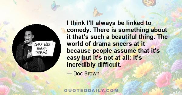 I think I'll always be linked to comedy. There is something about it that's such a beautiful thing. The world of drama sneers at it because people assume that it's easy but it's not at all; it's incredibly difficult.