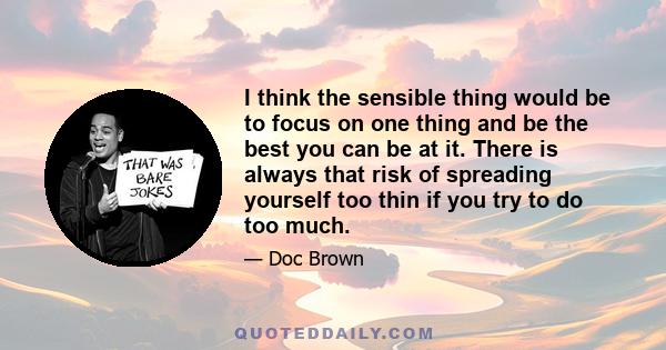 I think the sensible thing would be to focus on one thing and be the best you can be at it. There is always that risk of spreading yourself too thin if you try to do too much.