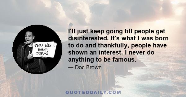 I'll just keep going till people get disinterested. It's what I was born to do and thankfully, people have shown an interest. I never do anything to be famous.