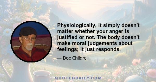 Physiologically, it simply doesn't matter whether your anger is justified or not. The body doesn't make moral judgements about feelings; it just responds.