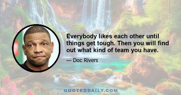 Everybody likes each other until things get tough. Then you will find out what kind of team you have.