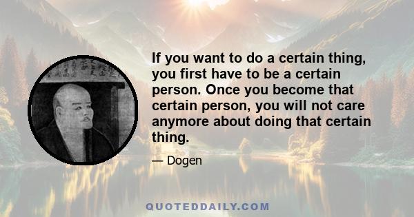 If you want to do a certain thing, you first have to be a certain person. Once you become that certain person, you will not care anymore about doing that certain thing.