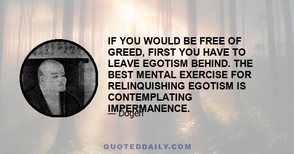 IF YOU WOULD BE FREE OF GREED, FIRST YOU HAVE TO LEAVE EGOTISM BEHIND. THE BEST MENTAL EXERCISE FOR RELINQUISHING EGOTISM IS CONTEMPLATING IMPERMANENCE.