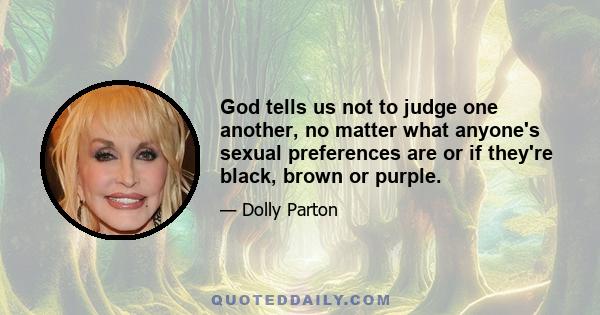 God tells us not to judge one another, no matter what anyone's sexual preferences are or if they're black, brown or purple.