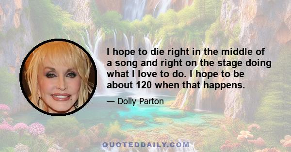 I hope to die right in the middle of a song and right on the stage doing what I love to do. I hope to be about 120 when that happens.