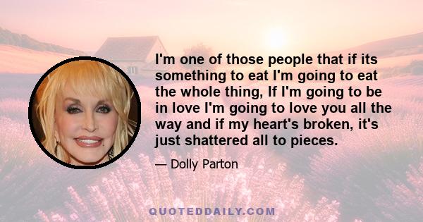 I'm one of those people that if its something to eat I'm going to eat the whole thing, If I'm going to be in love I'm going to love you all the way and if my heart's broken, it's just shattered all to pieces.