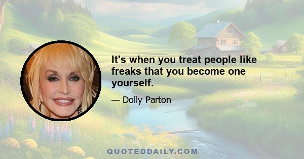 It's when you treat people like freaks that you become one yourself.