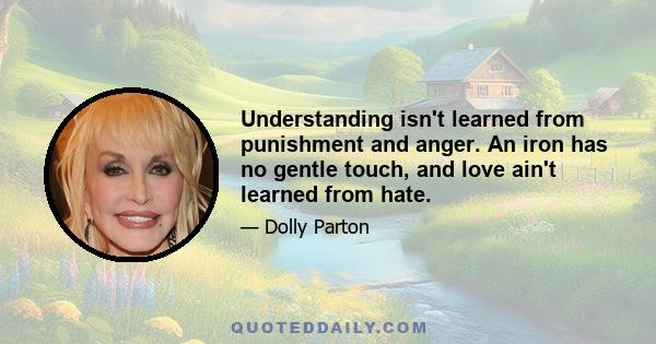 Understanding isn't learned from punishment and anger. An iron has no gentle touch, and love ain't learned from hate.