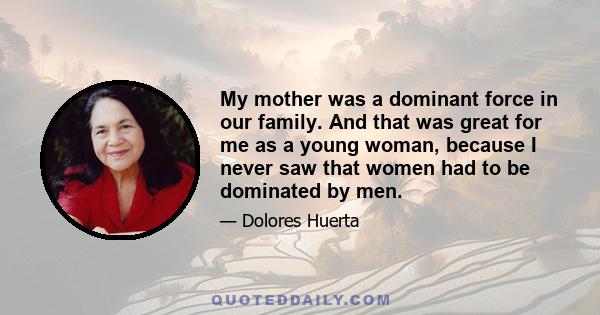 My mother was a dominant force in our family. And that was great for me as a young woman, because I never saw that women had to be dominated by men.