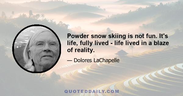 Powder snow skiing is not fun. It's life, fully lived - life lived in a blaze of reality.