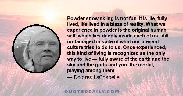 Powder snow skiing is not fun. It is life, fully lived, life lived in a blaze of reality. What we experience in powder is the original human self, which lies deeply inside each of us, still undamaged in spite of what