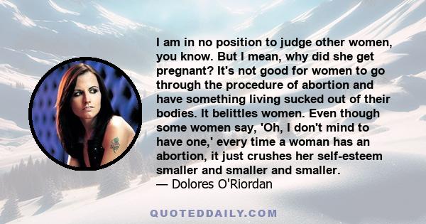 I am in no position to judge other women, you know. But I mean, why did she get pregnant? It's not good for women to go through the procedure of abortion and have something living sucked out of their bodies. It