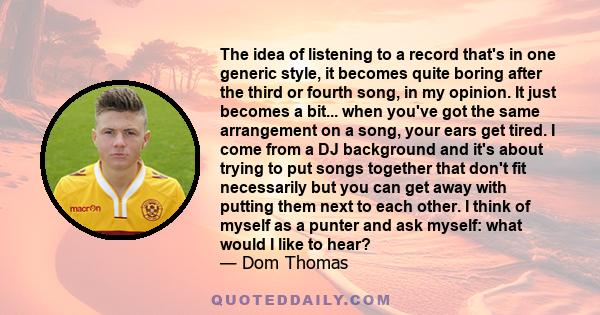 The idea of listening to a record that's in one generic style, it becomes quite boring after the third or fourth song, in my opinion. It just becomes a bit... when you've got the same arrangement on a song, your ears