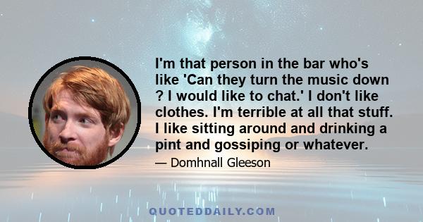 I'm that person in the bar who's like 'Can they turn the music down ? I would like to chat.' I don't like clothes. I'm terrible at all that stuff. I like sitting around and drinking a pint and gossiping or whatever.