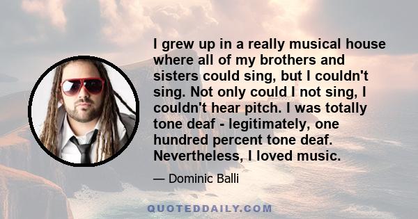 I grew up in a really musical house where all of my brothers and sisters could sing, but I couldn't sing. Not only could I not sing, I couldn't hear pitch. I was totally tone deaf - legitimately, one hundred percent