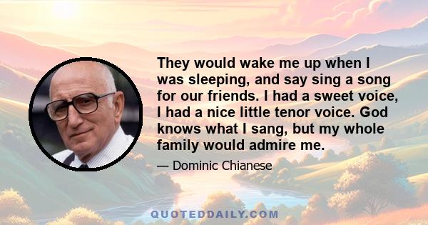 They would wake me up when I was sleeping, and say sing a song for our friends. I had a sweet voice, I had a nice little tenor voice. God knows what I sang, but my whole family would admire me.