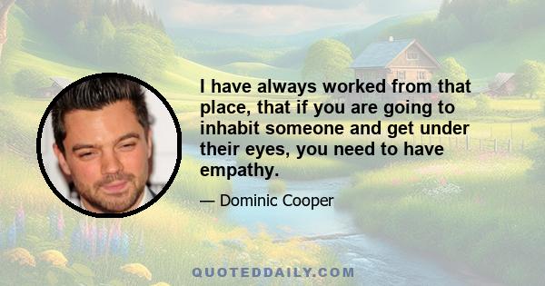 I have always worked from that place, that if you are going to inhabit someone and get under their eyes, you need to have empathy.