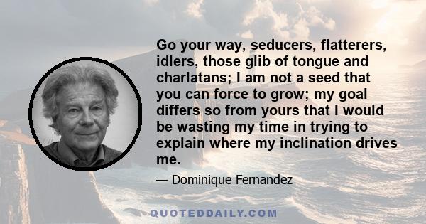 Go your way, seducers, flatterers, idlers, those glib of tongue and charlatans; I am not a seed that you can force to grow; my goal differs so from yours that I would be wasting my time in trying to explain where my