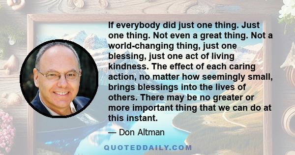 If everybody did just one thing. Just one thing. Not even a great thing. Not a world-changing thing, just one blessing, just one act of living kindness. The effect of each caring action, no matter how seemingly small,