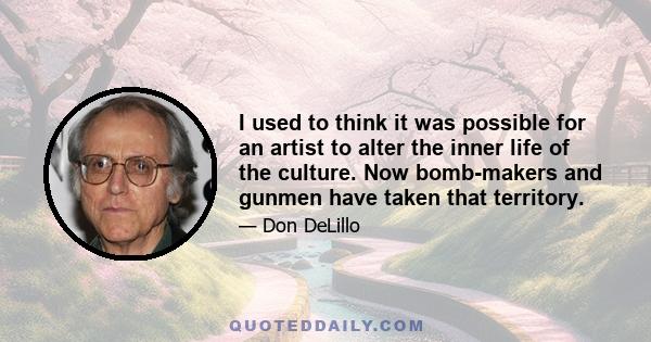 I used to think it was possible for an artist to alter the inner life of the culture. Now bomb-makers and gunmen have taken that territory.