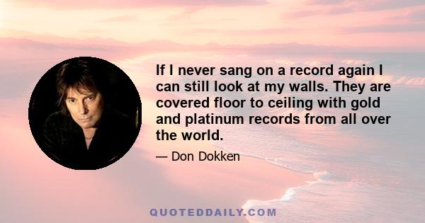 If I never sang on a record again I can still look at my walls. They are covered floor to ceiling with gold and platinum records from all over the world.