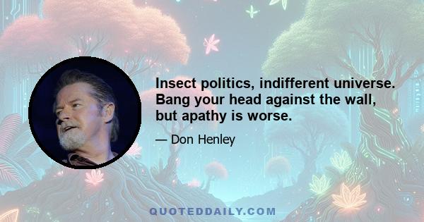 Insect politics, indifferent universe. Bang your head against the wall, but apathy is worse.