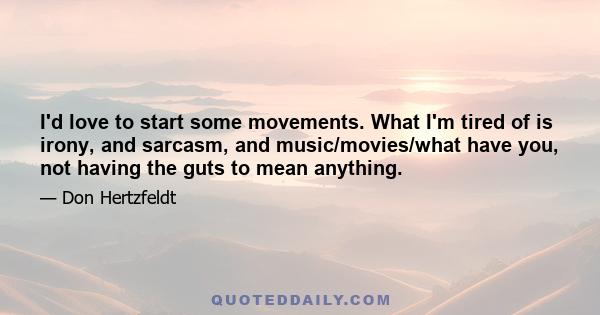 I'd love to start some movements. What I'm tired of is irony, and sarcasm, and music/movies/what have you, not having the guts to mean anything.