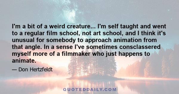 I'm a bit of a weird creature... I'm self taught and went to a regular film school, not art school, and I think it's unusual for somebody to approach animation from that angle. In a sense I've sometimes consclassered