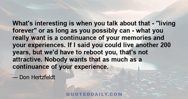 What's interesting is when you talk about that - living forever or as long as you possibly can - what you really want is a continuance of your memories and your experiences. If I said you could live another 200 years,